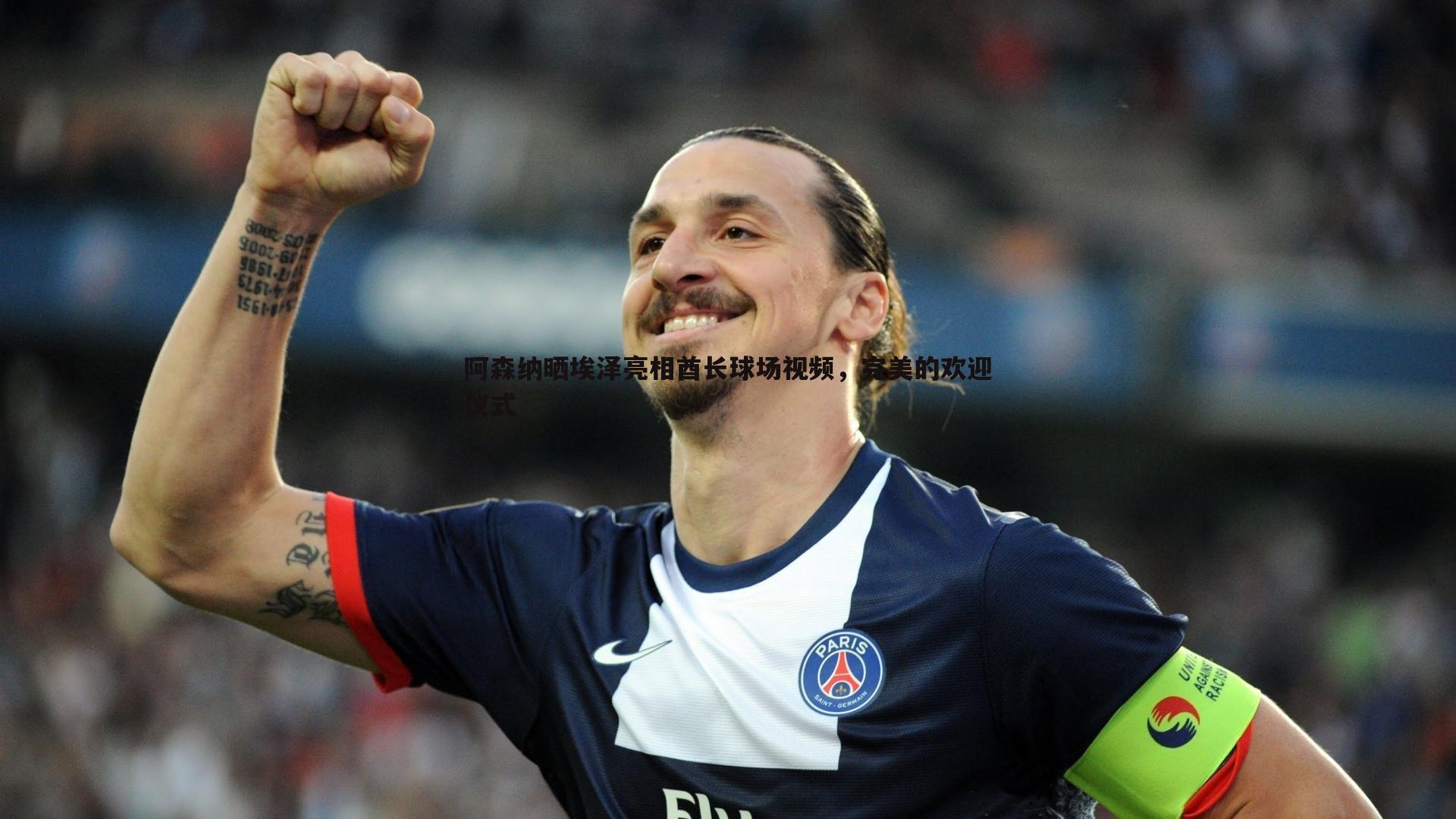 阿森纳晒埃泽亮相酋长球场视频,完美的欢迎仪式