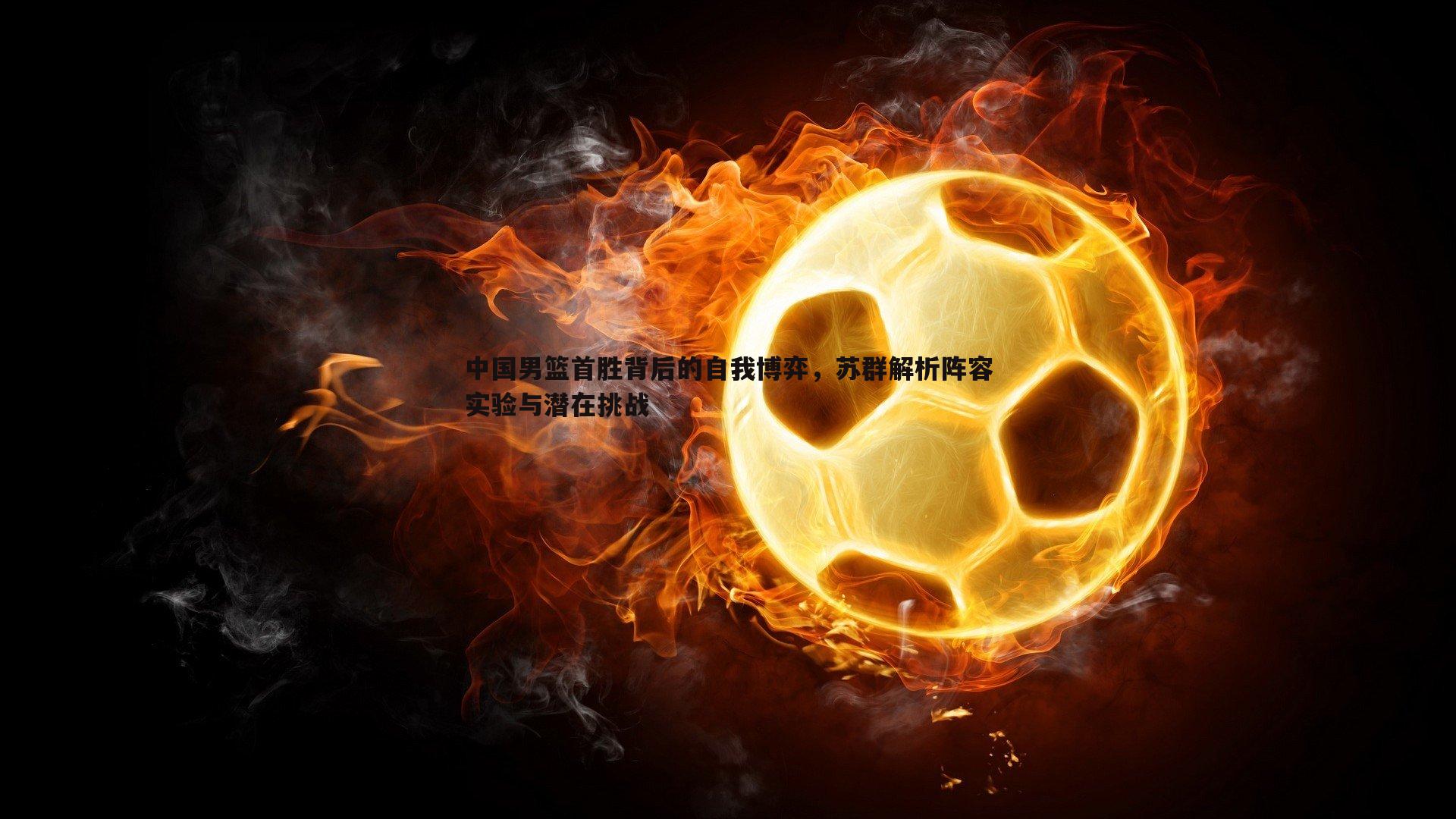 中国男篮首胜背后的自我博弈，苏群解析阵容实验与潜在挑战